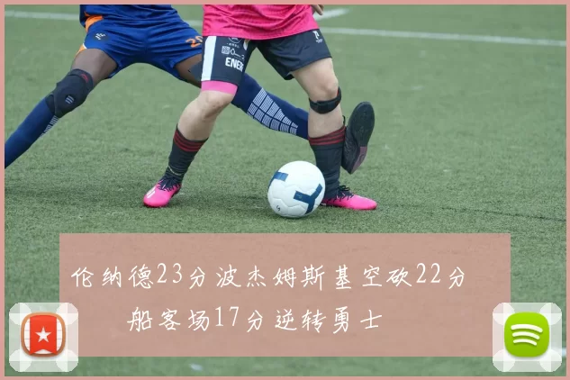 伦纳德23分波杰姆斯基空砍22分 快船客场17分逆转勇士