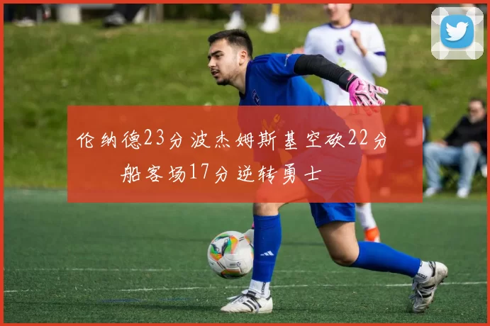 伦纳德23分波杰姆斯基空砍22分 快船客场17分逆转勇士