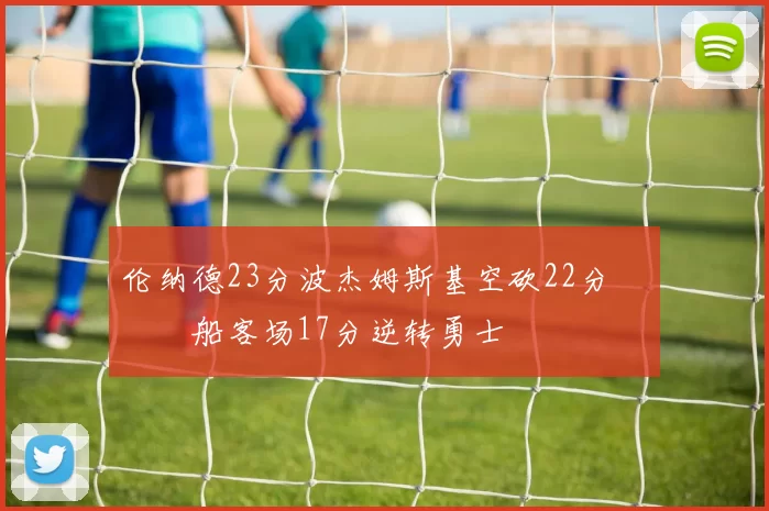 伦纳德23分波杰姆斯基空砍22分 快船客场17分逆转勇士