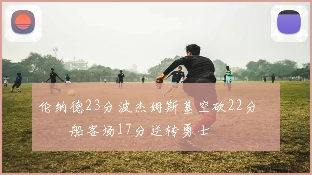 伦纳德23分波杰姆斯基空砍22分 快船客场17分逆转勇士