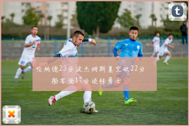 伦纳德23分波杰姆斯基空砍22分 快船客场17分逆转勇士