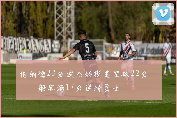 伦纳德23分波杰姆斯基空砍22分 快船客场17分逆转勇士