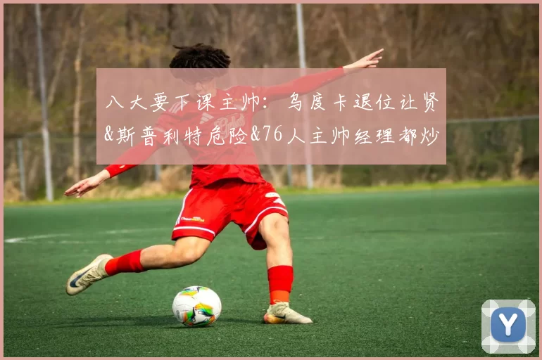 八大要下课主帅：乌度卡退位让贤&斯普利特危险&76人主帅经理都炒