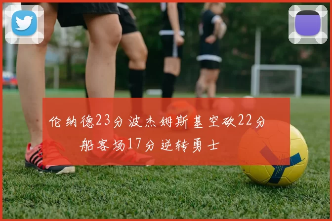 伦纳德23分波杰姆斯基空砍22分 快船客场17分逆转勇士