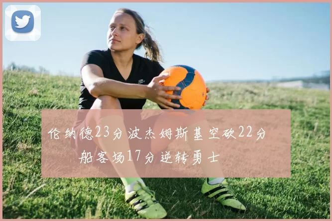 伦纳德23分波杰姆斯基空砍22分 快船客场17分逆转勇士