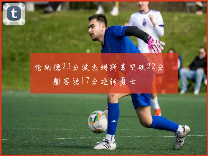 伦纳德23分波杰姆斯基空砍22分 快船客场17分逆转勇士