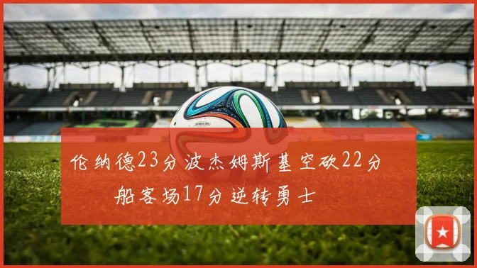 伦纳德23分波杰姆斯基空砍22分 快船客场17分逆转勇士