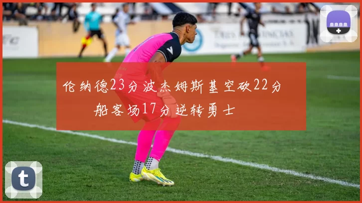 伦纳德23分波杰姆斯基空砍22分 快船客场17分逆转勇士