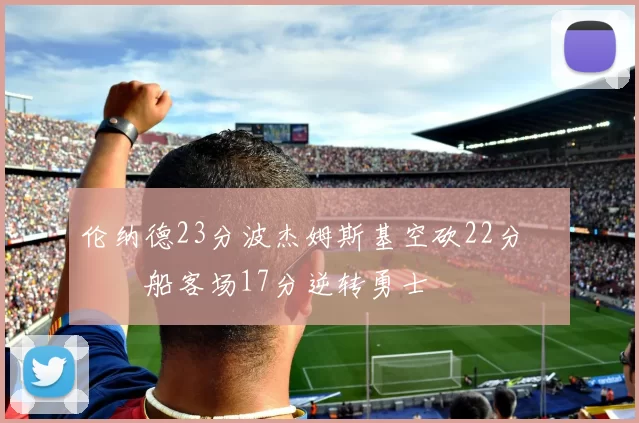 伦纳德23分波杰姆斯基空砍22分 快船客场17分逆转勇士