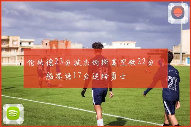 伦纳德23分波杰姆斯基空砍22分 快船客场17分逆转勇士