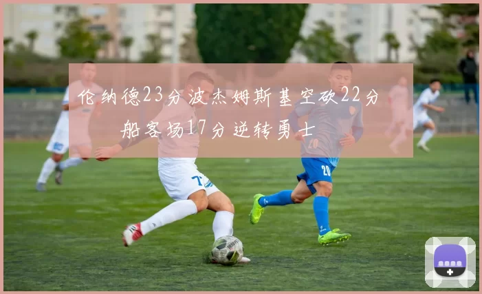 伦纳德23分波杰姆斯基空砍22分 快船客场17分逆转勇士