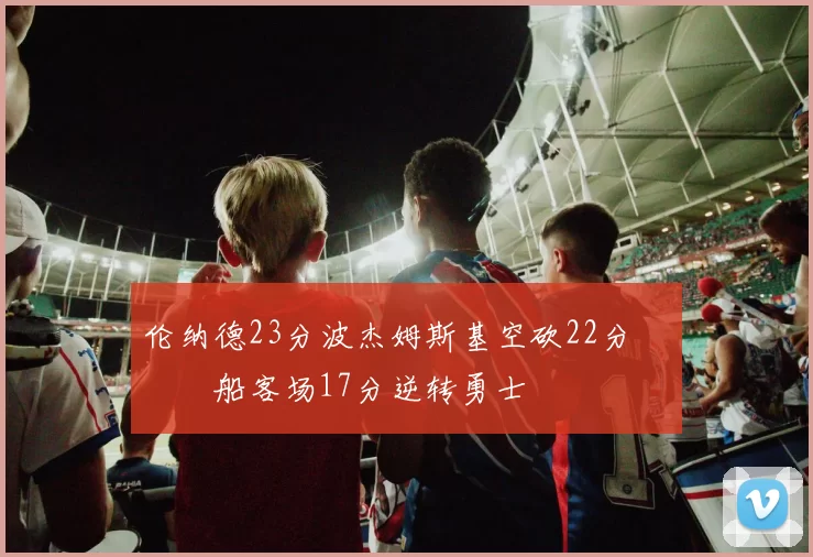 伦纳德23分波杰姆斯基空砍22分 快船客场17分逆转勇士