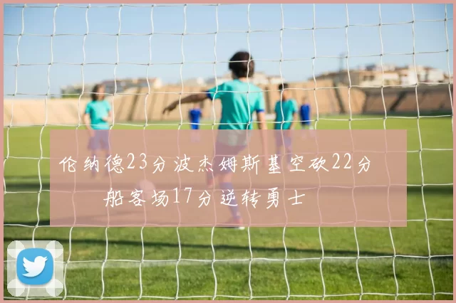 伦纳德23分波杰姆斯基空砍22分 快船客场17分逆转勇士