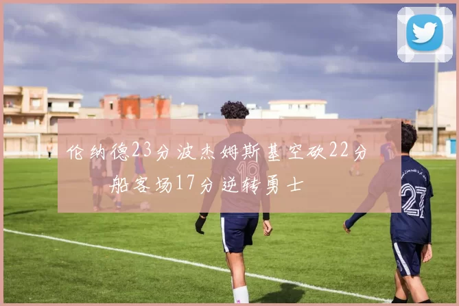 伦纳德23分波杰姆斯基空砍22分 快船客场17分逆转勇士