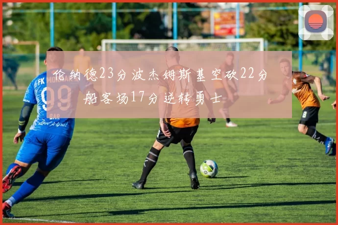 伦纳德23分波杰姆斯基空砍22分 快船客场17分逆转勇士