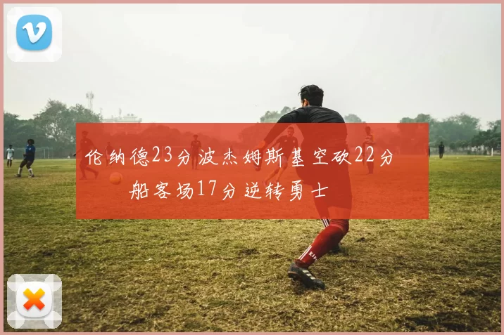 伦纳德23分波杰姆斯基空砍22分 快船客场17分逆转勇士