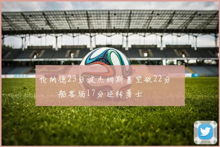 伦纳德23分波杰姆斯基空砍22分 快船客场17分逆转勇士