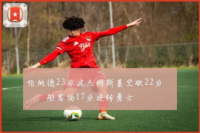 伦纳德23分波杰姆斯基空砍22分 快船客场17分逆转勇士