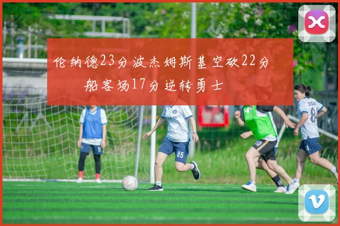 伦纳德23分波杰姆斯基空砍22分 快船客场17分逆转勇士