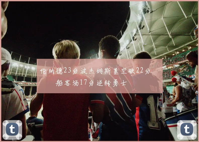 伦纳德23分波杰姆斯基空砍22分 快船客场17分逆转勇士