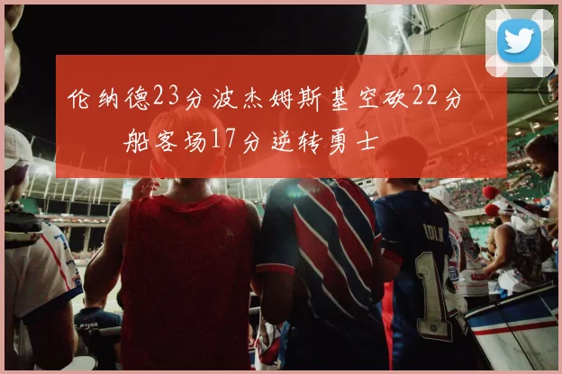 伦纳德23分波杰姆斯基空砍22分 快船客场17分逆转勇士