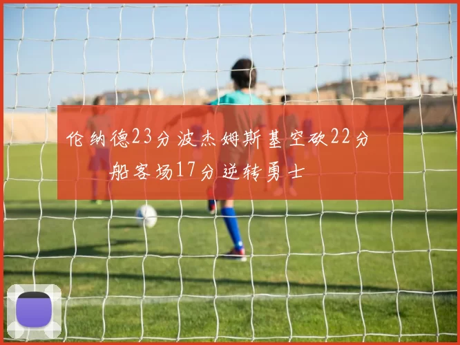 伦纳德23分波杰姆斯基空砍22分 快船客场17分逆转勇士