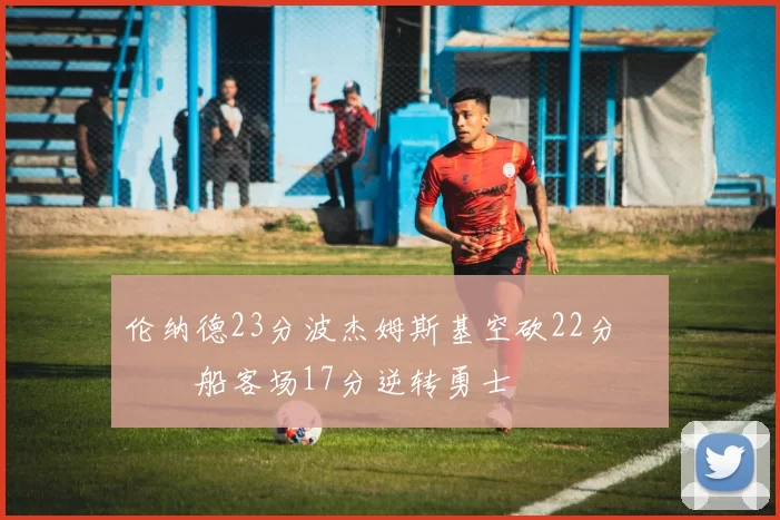 伦纳德23分波杰姆斯基空砍22分 快船客场17分逆转勇士