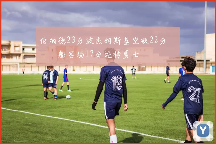 伦纳德23分波杰姆斯基空砍22分 快船客场17分逆转勇士