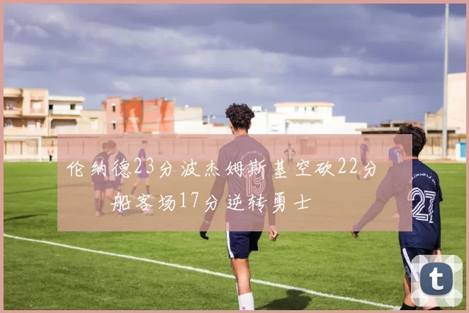 伦纳德23分波杰姆斯基空砍22分 快船客场17分逆转勇士