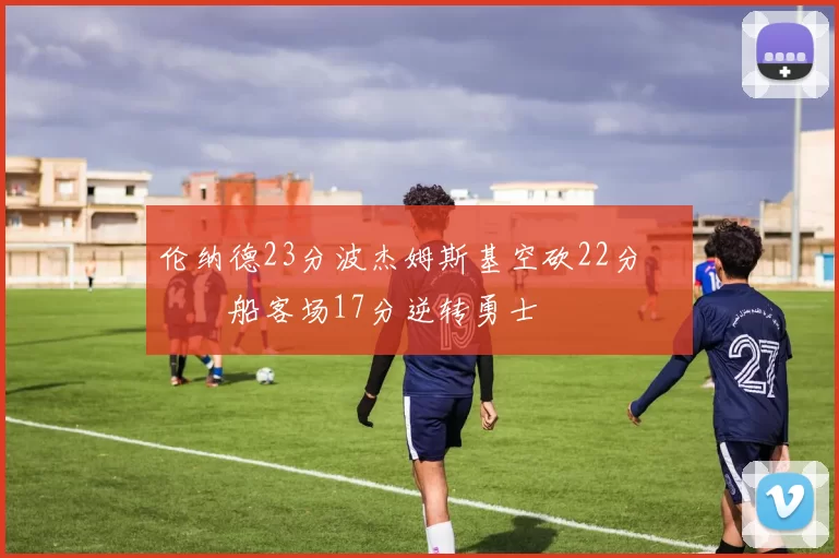 伦纳德23分波杰姆斯基空砍22分 快船客场17分逆转勇士