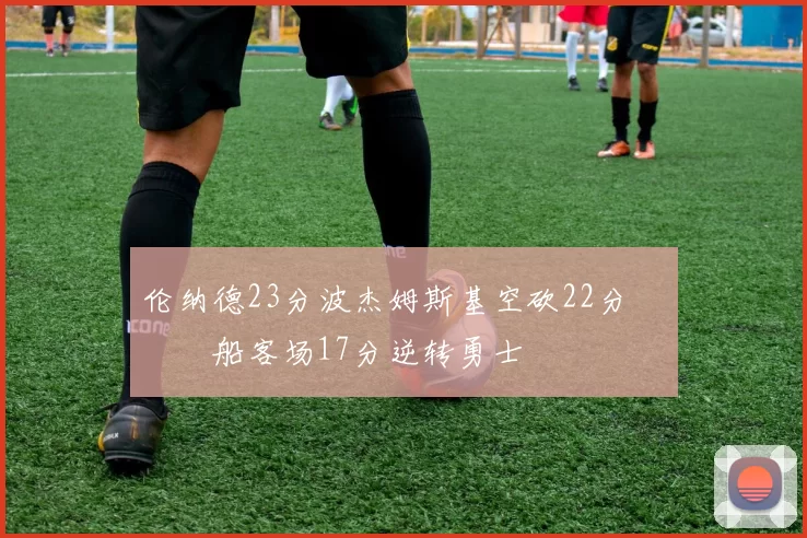 伦纳德23分波杰姆斯基空砍22分 快船客场17分逆转勇士