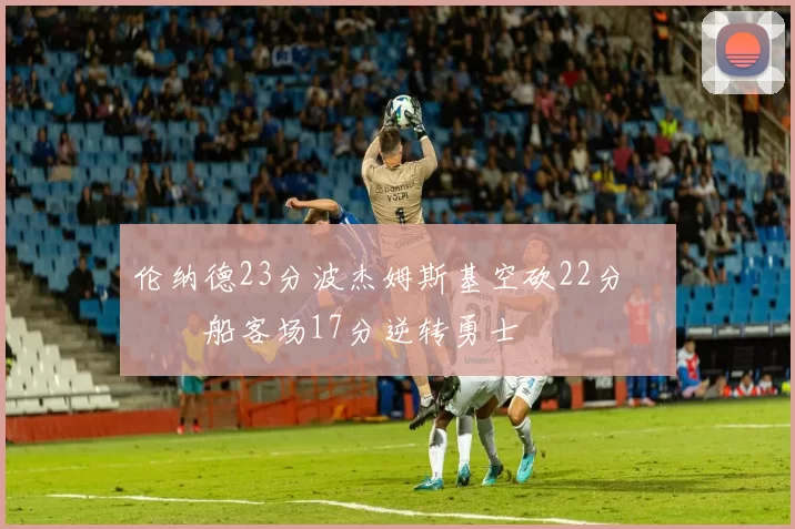 伦纳德23分波杰姆斯基空砍22分 快船客场17分逆转勇士