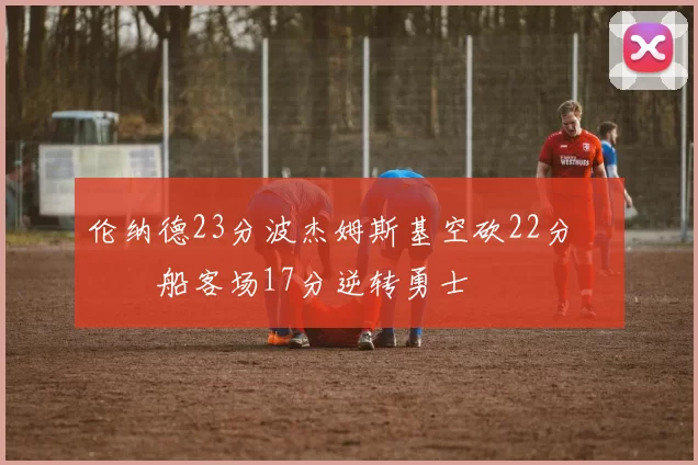 伦纳德23分波杰姆斯基空砍22分 快船客场17分逆转勇士