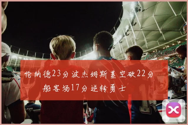 伦纳德23分波杰姆斯基空砍22分 快船客场17分逆转勇士
