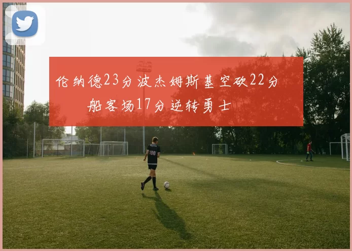伦纳德23分波杰姆斯基空砍22分 快船客场17分逆转勇士