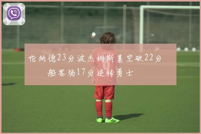 伦纳德23分波杰姆斯基空砍22分 快船客场17分逆转勇士