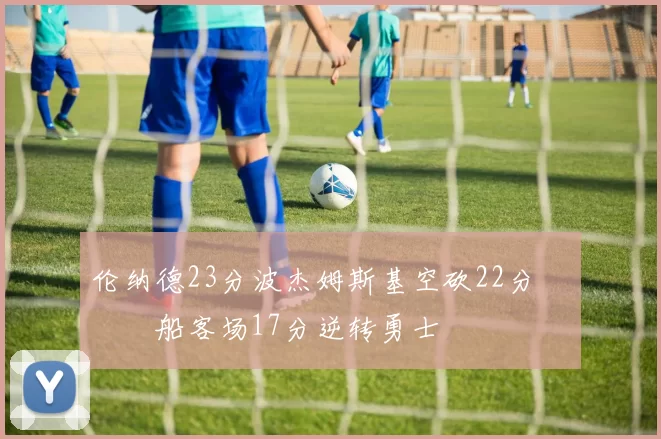 伦纳德23分波杰姆斯基空砍22分 快船客场17分逆转勇士