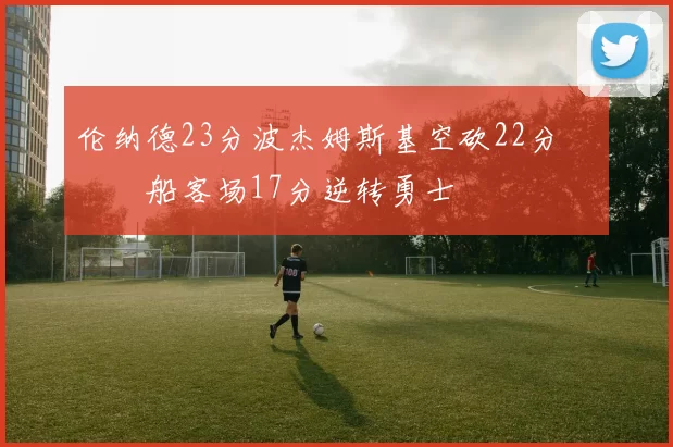 伦纳德23分波杰姆斯基空砍22分 快船客场17分逆转勇士