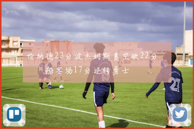 伦纳德23分波杰姆斯基空砍22分 快船客场17分逆转勇士