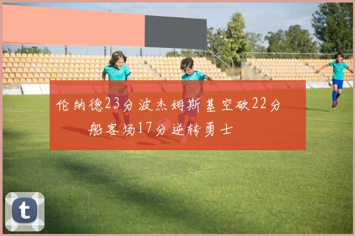 伦纳德23分波杰姆斯基空砍22分 快船客场17分逆转勇士