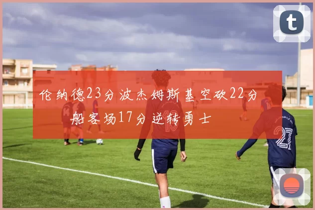 伦纳德23分波杰姆斯基空砍22分 快船客场17分逆转勇士