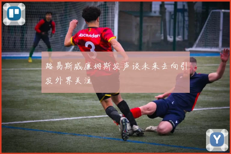 路易斯威廉姆斯发声谈未来去向引发外界关注