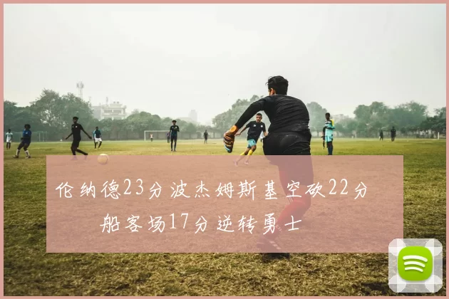 伦纳德23分波杰姆斯基空砍22分 快船客场17分逆转勇士