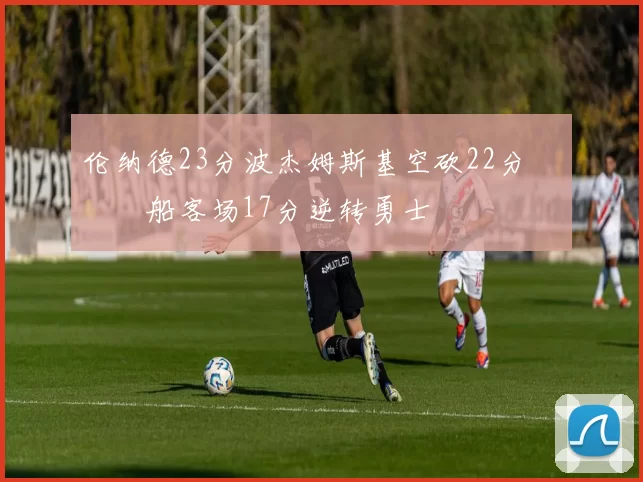 伦纳德23分波杰姆斯基空砍22分 快船客场17分逆转勇士