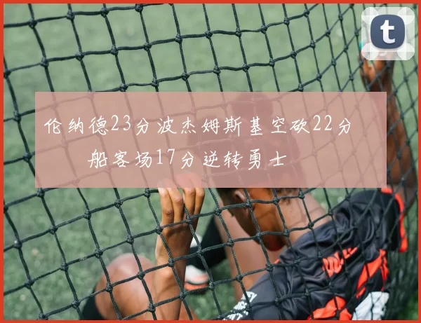 伦纳德23分波杰姆斯基空砍22分 快船客场17分逆转勇士