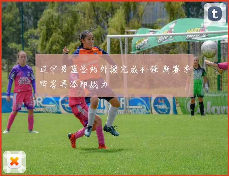 辽宁男篮签约外援完成补强 新赛季阵容再添即战力