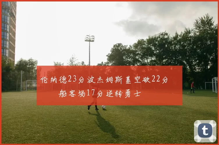 伦纳德23分波杰姆斯基空砍22分 快船客场17分逆转勇士