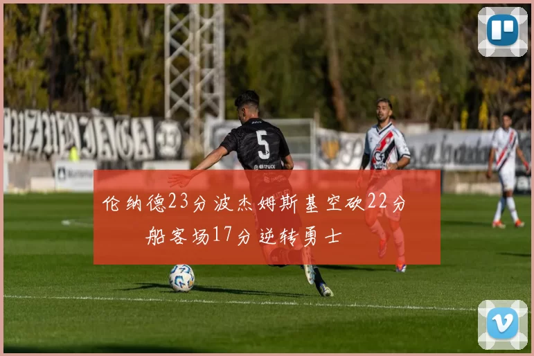 伦纳德23分波杰姆斯基空砍22分 快船客场17分逆转勇士