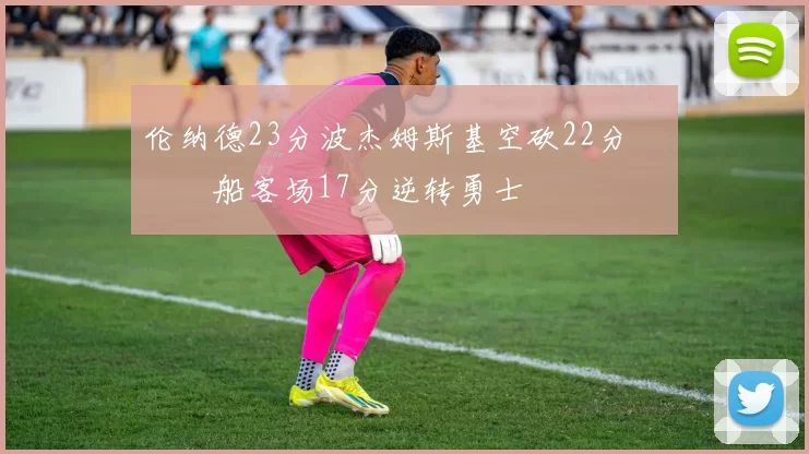 伦纳德23分波杰姆斯基空砍22分 快船客场17分逆转勇士