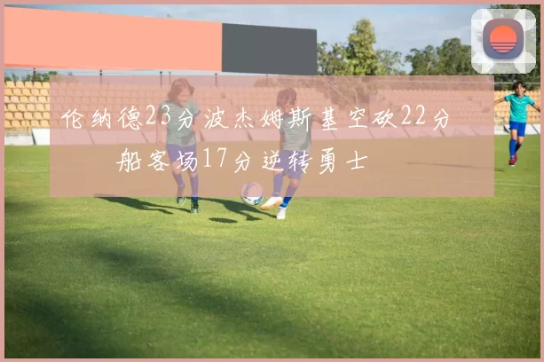 伦纳德23分波杰姆斯基空砍22分 快船客场17分逆转勇士